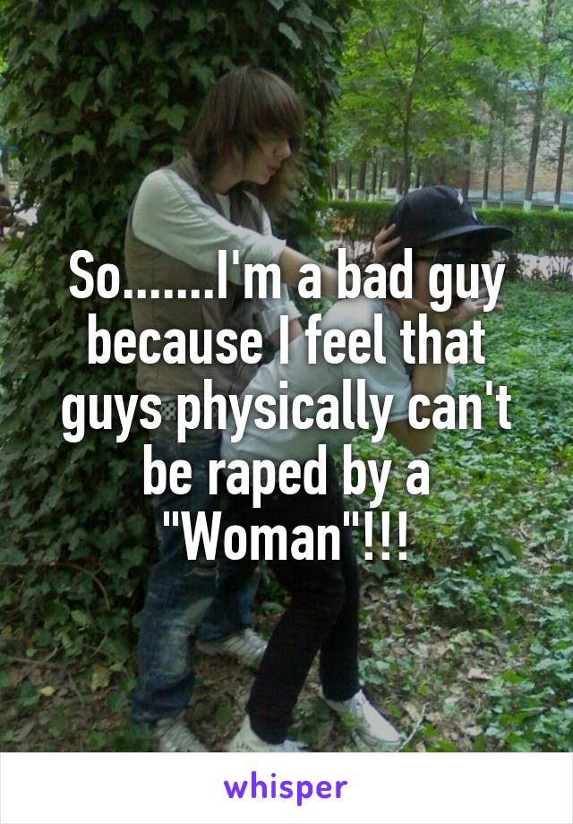 So.......I'm a bad guy because I feel that guys physically can't be raped by a "Woman"!!!