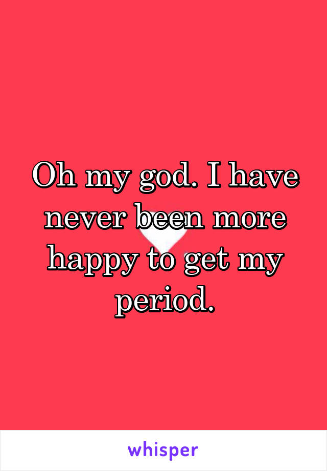 Oh my god. I have never been more happy to get my period.