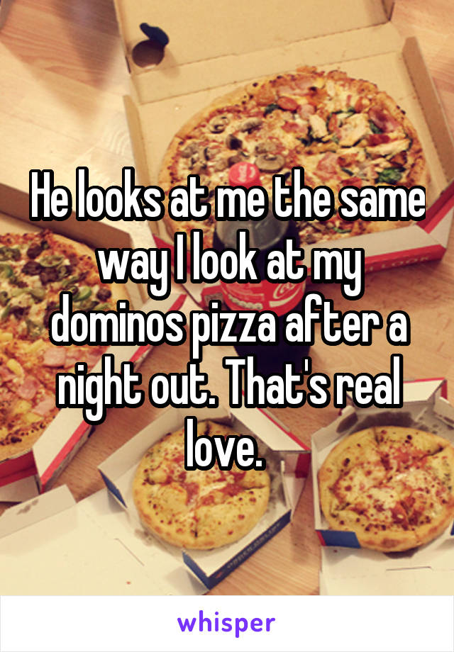 He looks at me the same way I look at my dominos pizza after a night out. That's real love. 