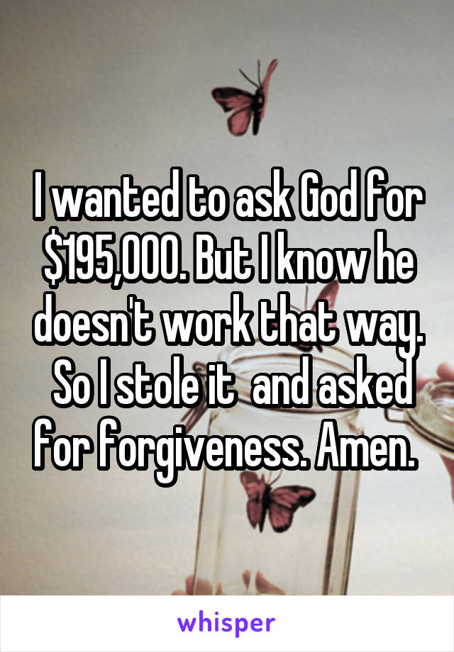 I wanted to ask God for $195,000. But I know he doesn't work that way.  So I stole it  and asked for forgiveness. Amen. 