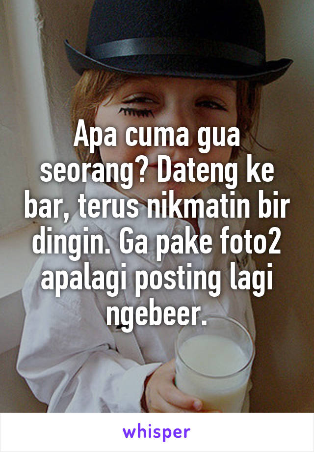 Apa cuma gua seorang? Dateng ke bar, terus nikmatin bir dingin. Ga pake foto2 apalagi posting lagi ngebeer.