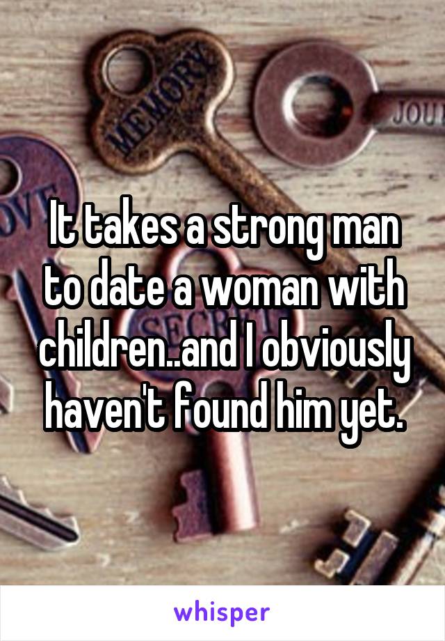 It takes a strong man to date a woman with children..and I obviously haven't found him yet.