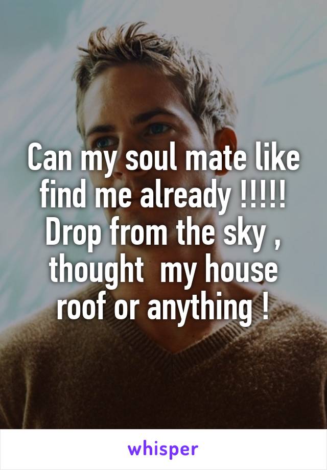 Can my soul mate like find me already !!!!! Drop from the sky , thought  my house roof or anything !