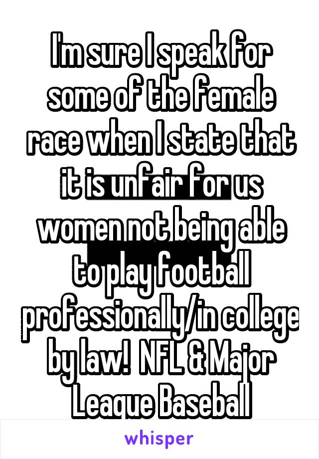 I'm sure I speak for some of the female race when I state that it is unfair for us women not being able to play football professionally/in college by law!  NFL & Major League Baseball