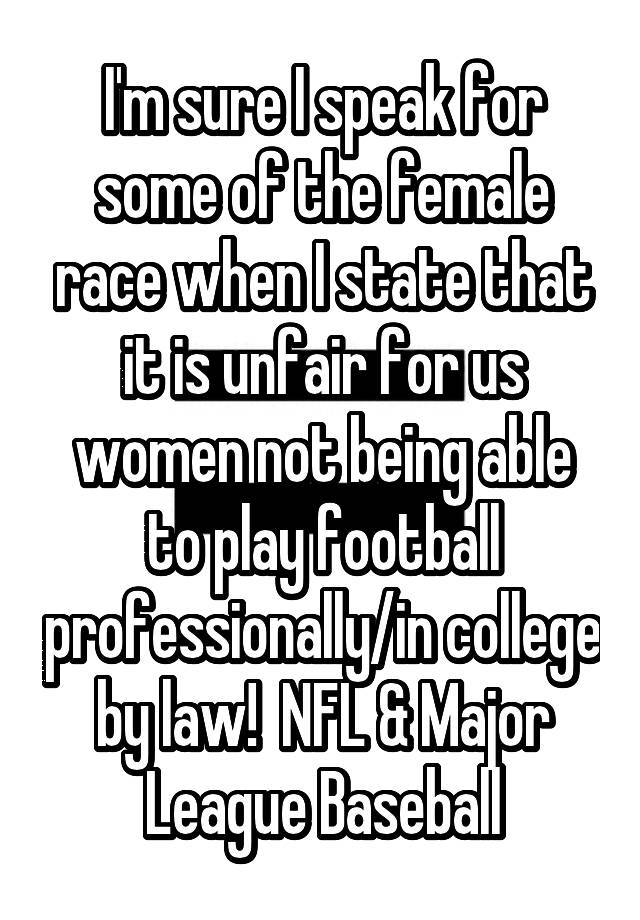 I'm sure I speak for some of the female race when I state that it is unfair for us women not being able to play football professionally/in college by law!  NFL & Major League Baseball