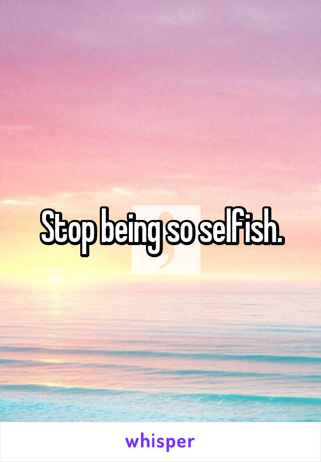 Stop being so selfish.