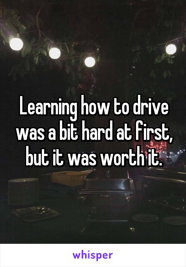 Learning how to drive was a bit hard at first, but it was worth it.