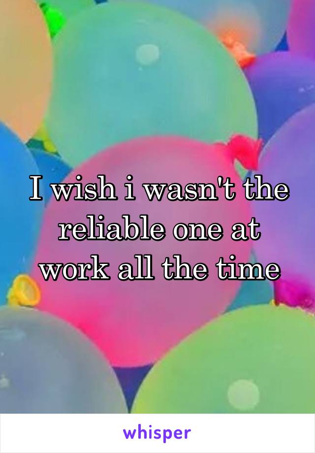 I wish i wasn't the reliable one at work all the time