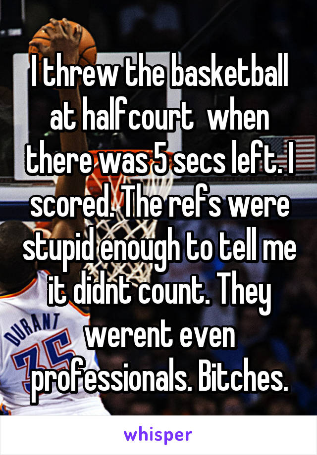 I threw the basketball at halfcourt  when there was 5 secs left. I scored. The refs were stupid enough to tell me it didnt count. They werent even professionals. Bitches.