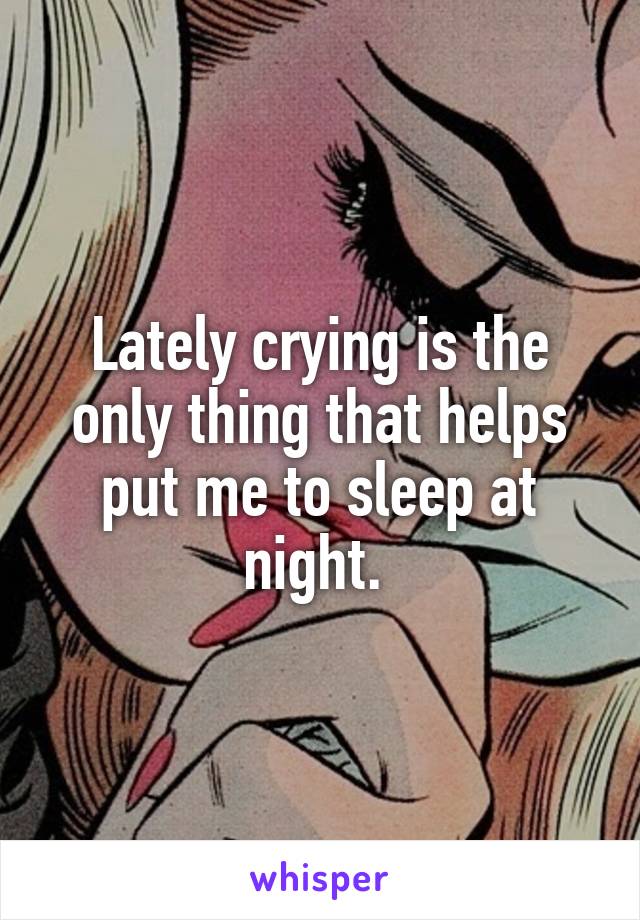 Lately crying is the only thing that helps put me to sleep at night. 