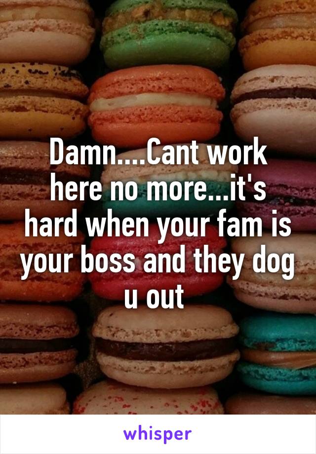 Damn....Cant work here no more...it's hard when your fam is your boss and they dog u out 