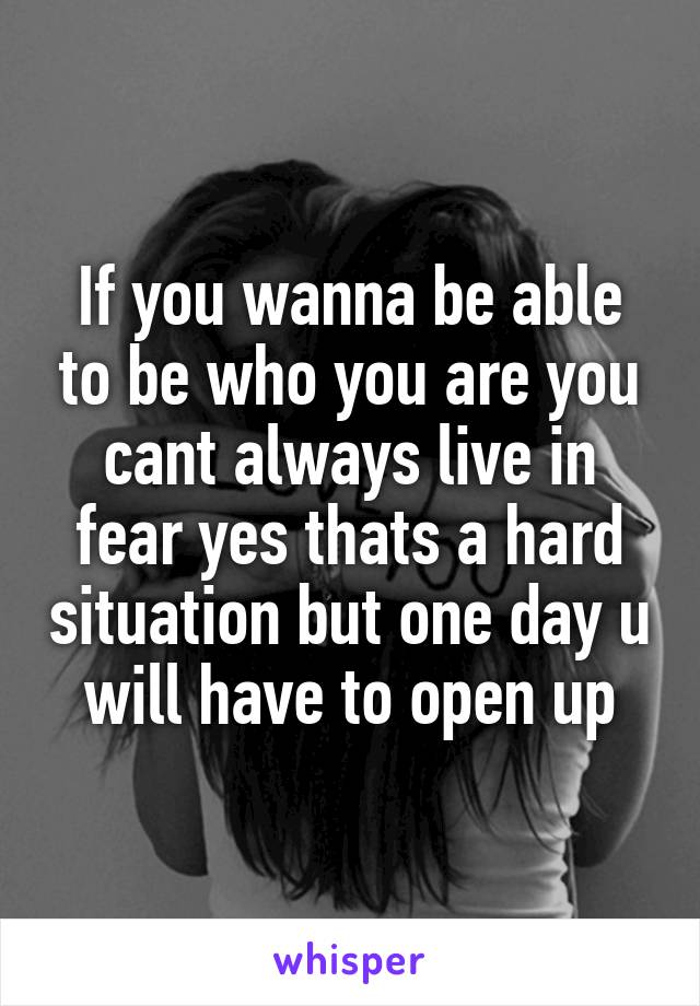 If you wanna be able to be who you are you cant always live in fear yes thats a hard situation but one day u will have to open up