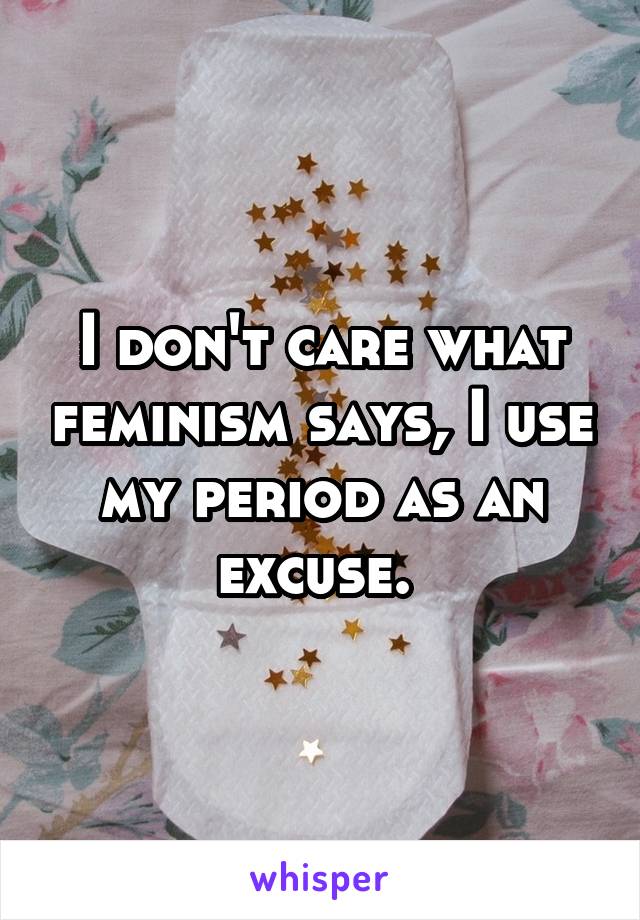 I don't care what feminism says, I use my period as an excuse. 