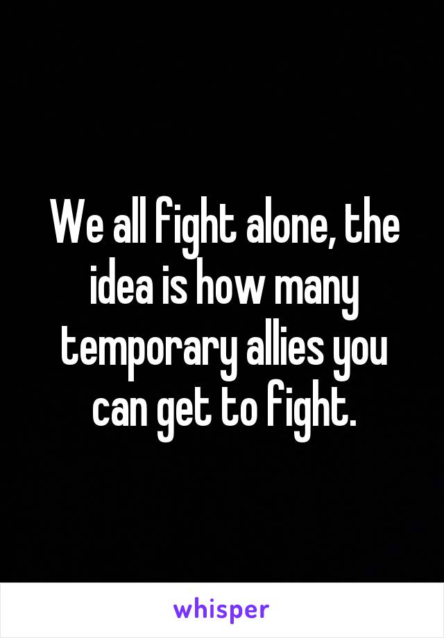 We all fight alone, the idea is how many temporary allies you can get to fight.