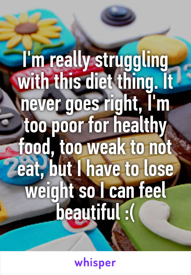 I'm really struggling with this diet thing. It never goes right, I'm too poor for healthy food, too weak to not eat, but I have to lose weight so I can feel beautiful :(