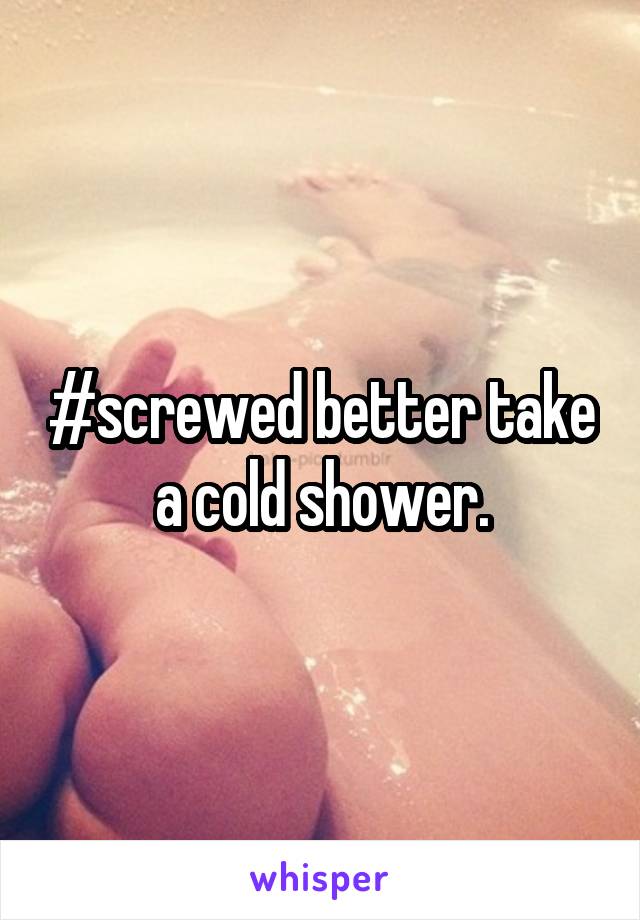 #screwed better take a cold shower.