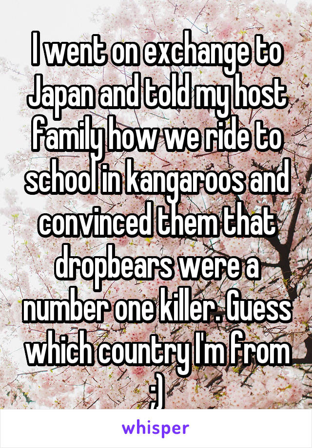 I went on exchange to Japan and told my host family how we ride to school in kangaroos and convinced them that dropbears were a number one killer. Guess which country I'm from ;)