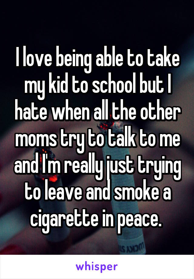I love being able to take my kid to school but I hate when all the other moms try to talk to me and I'm really just trying to leave and smoke a cigarette in peace. 