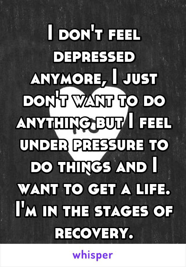 I don't feel depressed anymore, I just don't want to do anything but I feel under pressure to do things and I want to get a life. I'm in the stages of recovery.