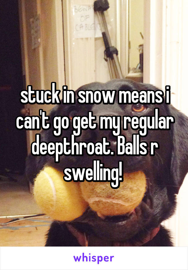 stuck in snow means i can't go get my regular deepthroat. Balls r swelling! 