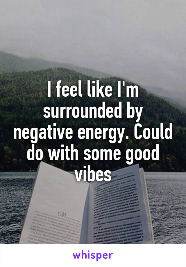 I feel like I'm surrounded by negative energy. Could do with some good vibes