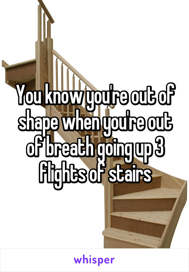 You know you're out of shape when you're out of breath going up 3 flights of stairs