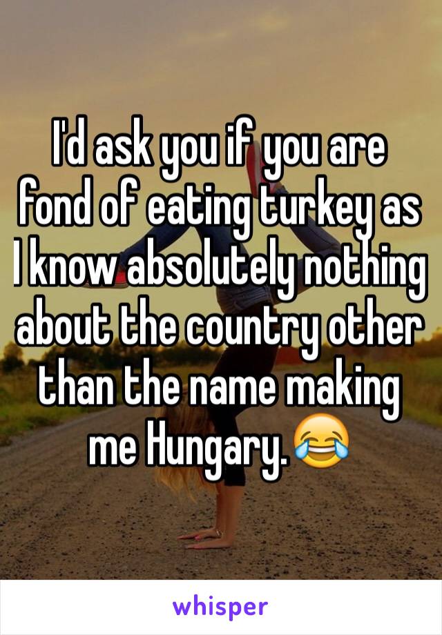 I'd ask you if you are fond of eating turkey as I know absolutely nothing about the country other than the name making me Hungary.😂