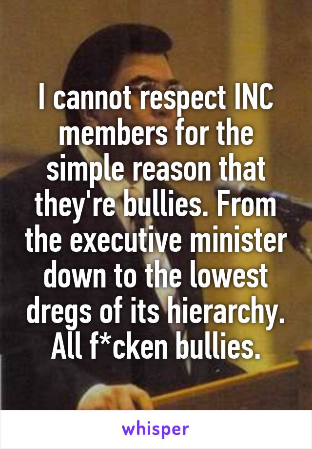 I cannot respect INC members for the simple reason that they're bullies. From the executive minister down to the lowest dregs of its hierarchy. All f*cken bullies.