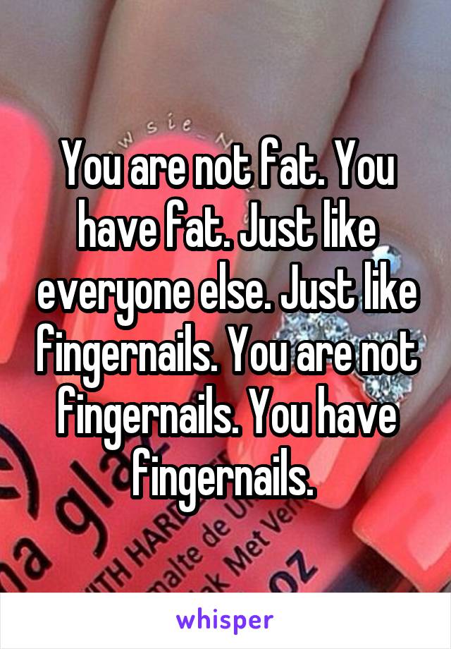 You are not fat. You have fat. Just like everyone else. Just like fingernails. You are not fingernails. You have fingernails. 