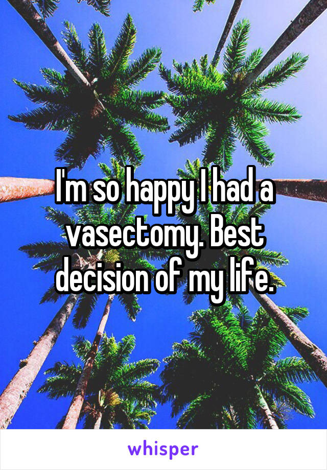 I'm so happy I had a vasectomy. Best decision of my life.