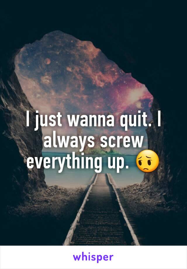 I just wanna quit. I always screw everything up. 😔