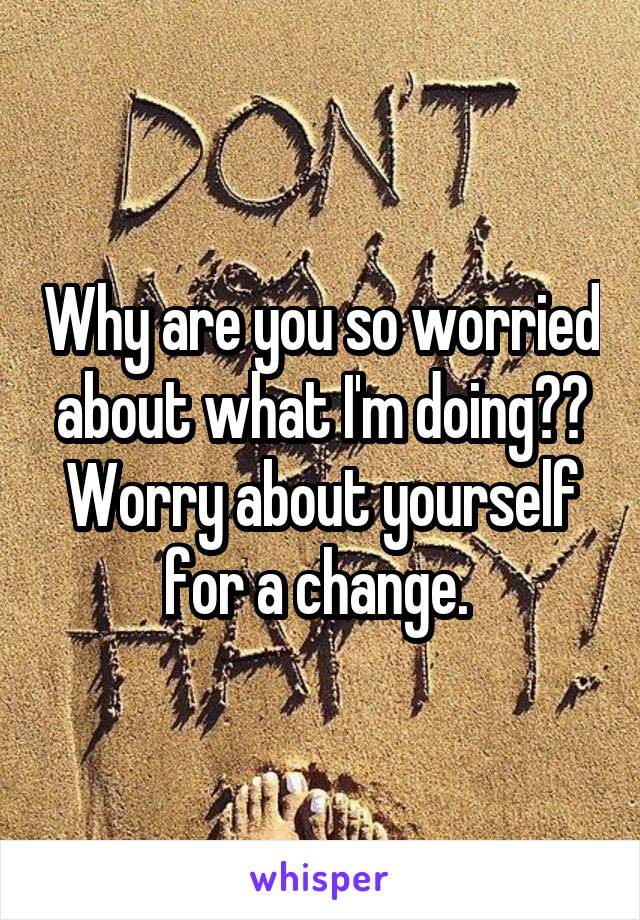 Why are you so worried about what I'm doing?? Worry about yourself for a change. 