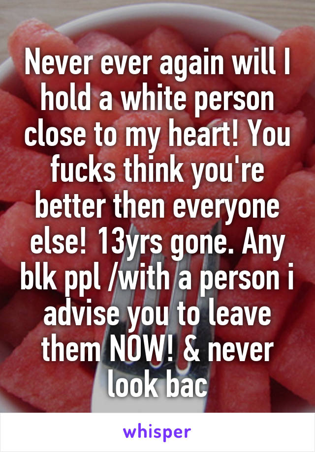 Never ever again will I hold a white person close to my heart! You fucks think you're better then everyone else! 13yrs gone. Any blk ppl /with a person i advise you to leave them NOW! & never look bac