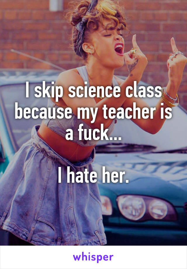 I skip science class because my teacher is a fuck...

I hate her.