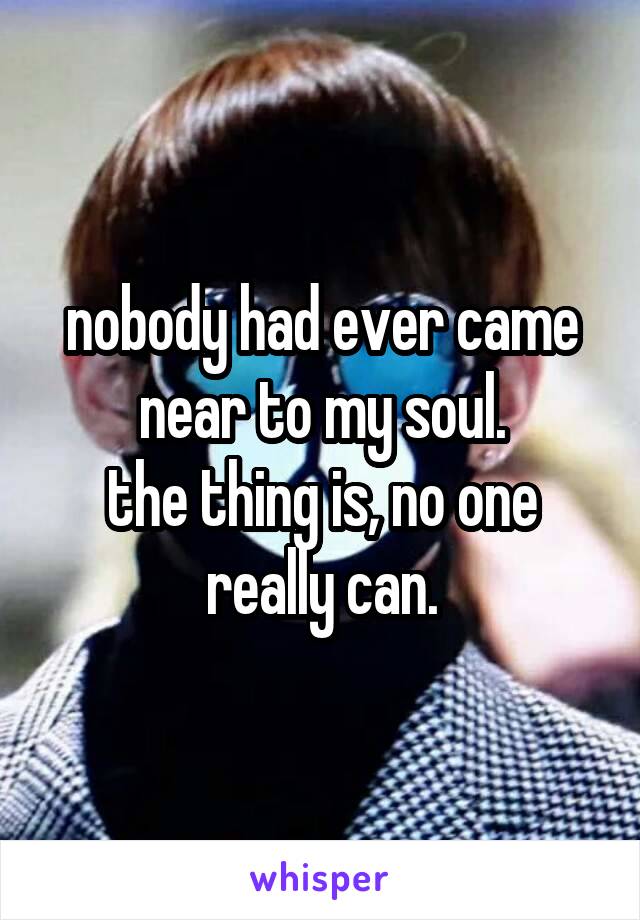 nobody had ever came near to my soul.
the thing is, no one really can.