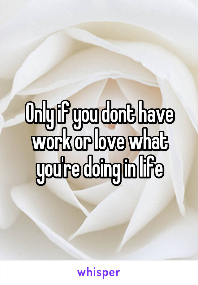 Only if you dont have work or love what you're doing in life