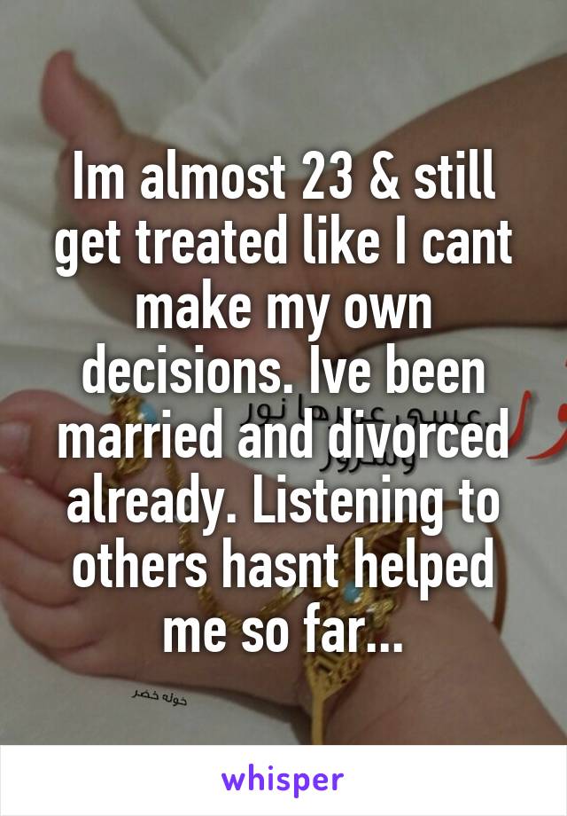 Im almost 23 & still get treated like I cant make my own decisions. Ive been married and divorced already. Listening to others hasnt helped me so far...