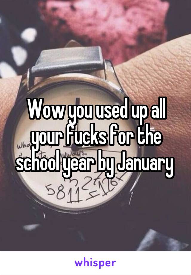 Wow you used up all your fucks for the school year by January 