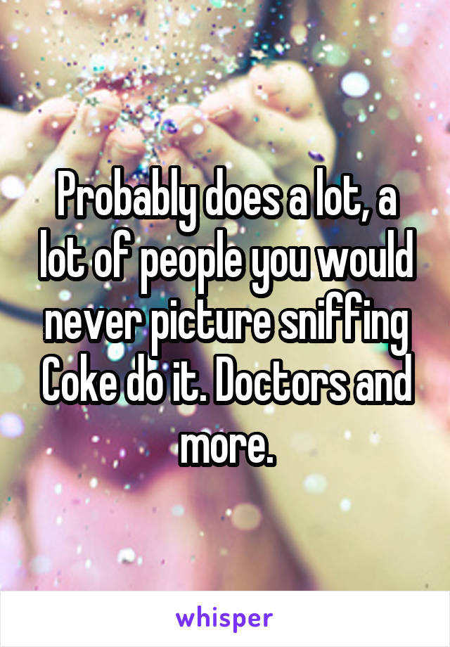 Probably does a lot, a lot of people you would never picture sniffing Coke do it. Doctors and more.