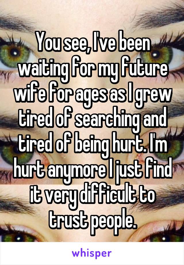 You see, I've been waiting for my future wife for ages as I grew tired of searching and tired of being hurt. I'm hurt anymore I just find it very difficult to trust people.