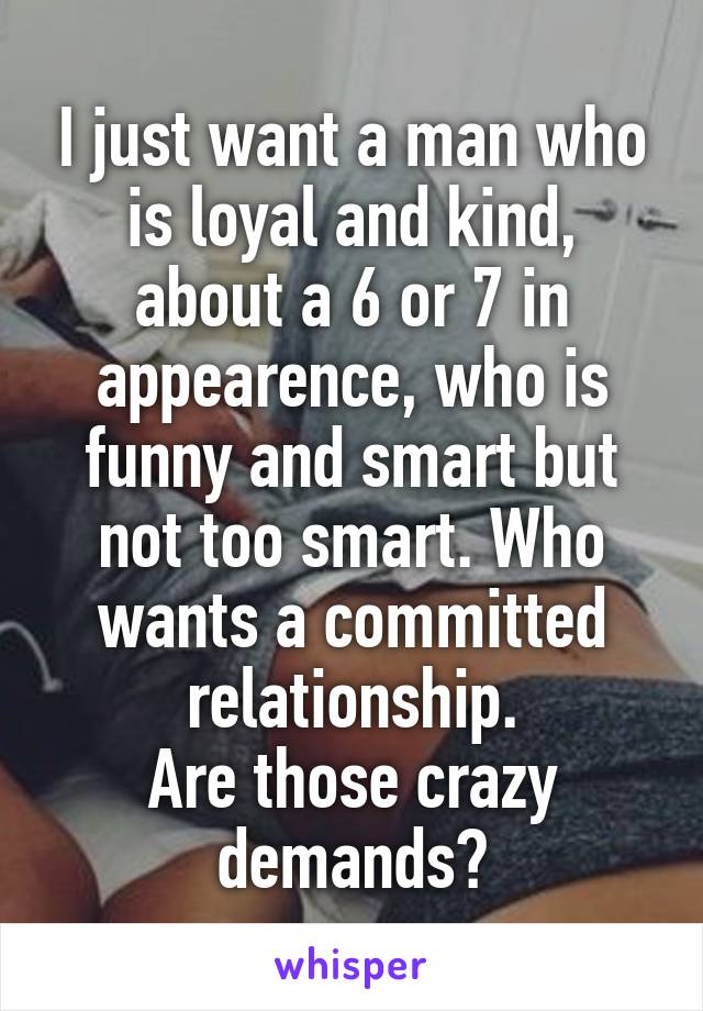 I just want a man who is loyal and kind, about a 6 or 7 in appearence, who is funny and smart but not too smart. Who wants a committed relationship.
Are those crazy demands?