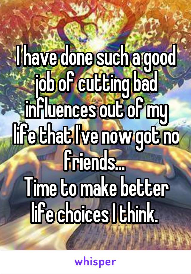 I have done such a good job of cutting bad influences out of my life that I've now got no friends... 
Time to make better life choices I think. 