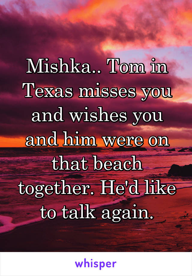 Mishka.. Tom in Texas misses you and wishes you and him were on that beach together. He'd like to talk again.