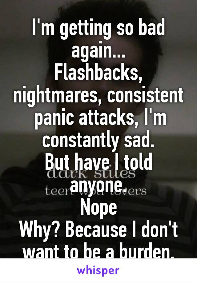 I'm getting so bad again...
Flashbacks, nightmares, consistent  panic attacks, I'm constantly sad.
But have I told anyone.
Nope
Why? Because I don't want to be a burden.