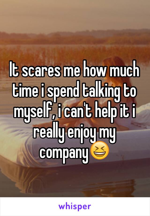 It scares me how much time i spend talking to myself, i can't help it i really enjoy my company😆