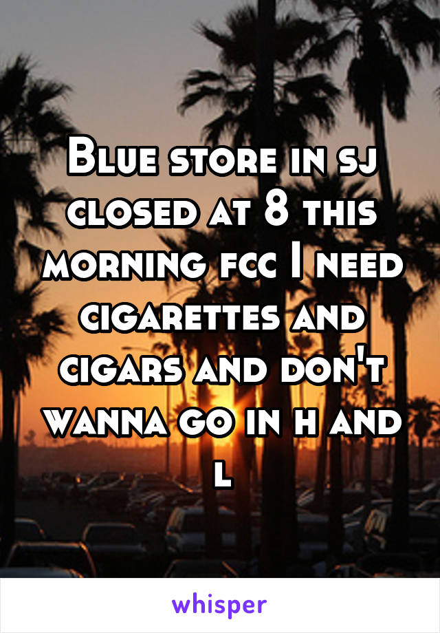 Blue store in sj closed at 8 this morning fcc I need cigarettes and cigars and don't wanna go in h and l