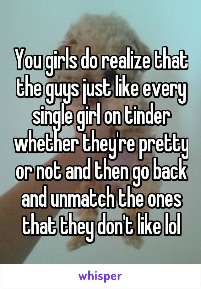 You girls do realize that the guys just like every single girl on tinder whether they're pretty or not and then go back and unmatch the ones that they don't like lol