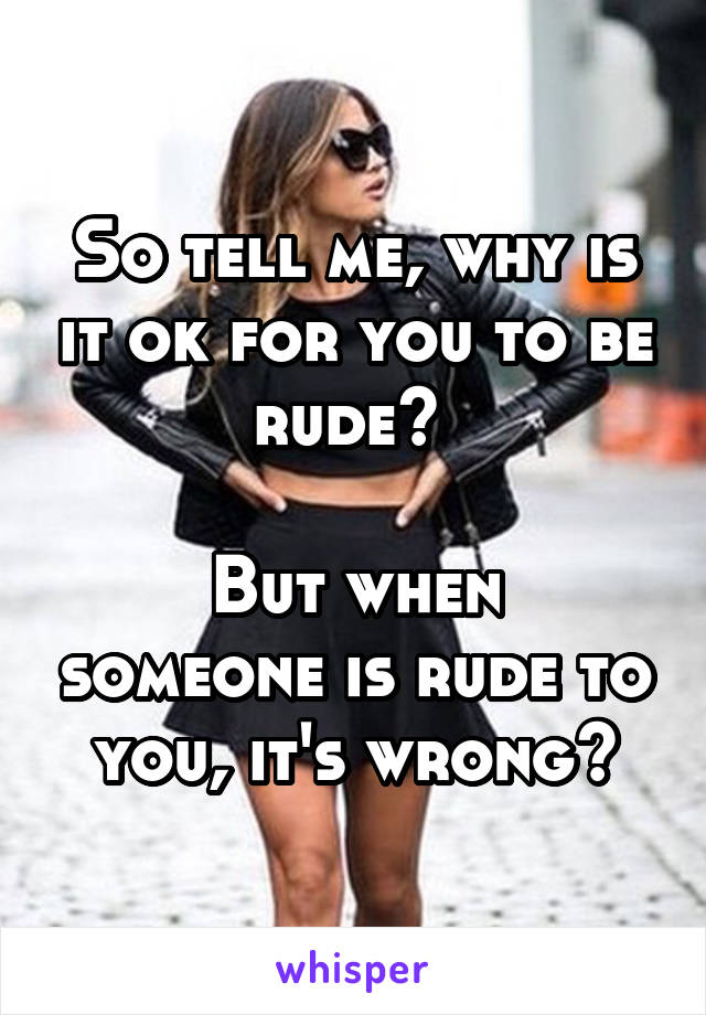 So tell me, why is it ok for you to be rude? 

But when someone is rude to you, it's wrong?