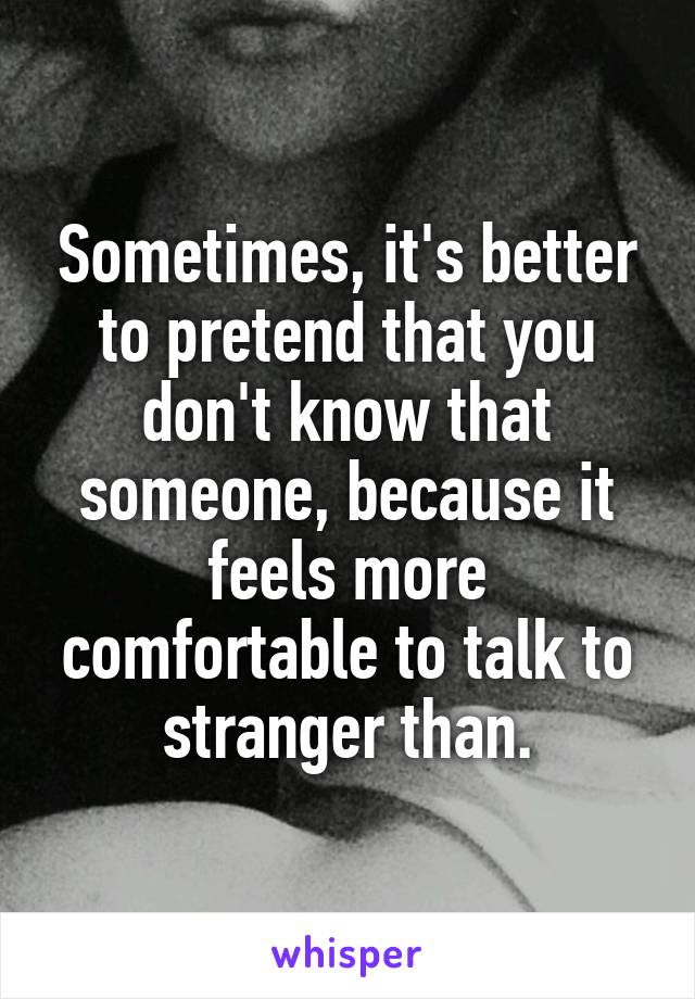 Sometimes, it's better to pretend that you don't know that someone, because it feels more comfortable to talk to stranger than.