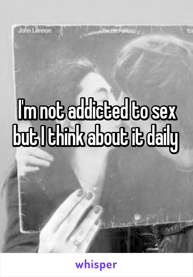 I'm not addicted to sex but I think about it daily 
